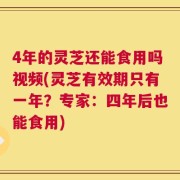 4年的灵芝还能食用吗视频(灵芝有效期只有一年？专家：四年后也能食用)