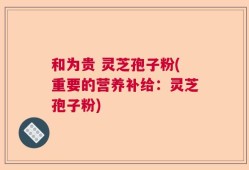 和为贵 灵芝孢子粉(重要的营养补给：灵芝孢子粉)