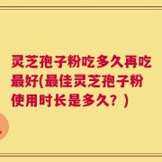 灵芝孢子粉吃多久再吃最好(最佳灵芝孢子粉使用时长是多久？)