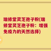 瑞修堂灵芝孢子粉(瑞修堂灵芝孢子粉：增强免疫力的天然选择)