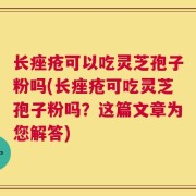 长痤疮可以吃灵芝孢子粉吗(长痤疮可吃灵芝孢子粉吗？这篇文章为您解答)