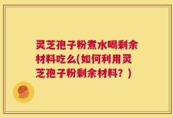 灵芝孢子粉煮水喝剩余材料吃么(如何利用灵芝孢子粉剩余材料？)