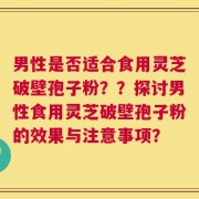 男性是否适合食用灵芝破壁孢子粉？？探讨男性食用灵芝破壁孢子粉的效果与注意事项？