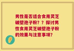 男性是否适合食用灵芝破壁孢子粉？？探讨男性食用灵芝破壁孢子粉的效果与注意事项？