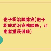 孢子粉治胰腺癌(孢子粉成功治愈胰腺癌，让患者重获健康)