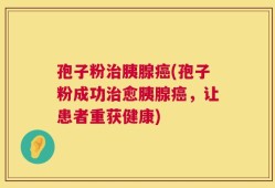 孢子粉治胰腺癌(孢子粉成功治愈胰腺癌，让患者重获健康)