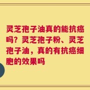 灵芝孢子油真的能抗癌吗？灵芝孢子粉、灵芝孢子油，真的有抗癌细胞的效果吗