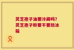 灵芝孢子油要冷藏吗？灵芝孢子粉要不要放冰箱