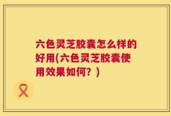 六色灵芝胶囊怎么样的好用(六色灵芝胶囊使用效果如何？)