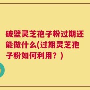 破壁灵芝孢子粉过期还能做什么(过期灵芝孢子粉如何利用？)