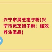 兴宁市灵芝孢子粉(兴宁市灵芝孢子粉：强效养生圣品)