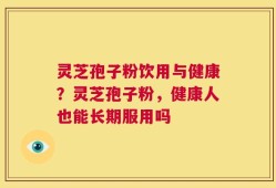灵芝孢子粉饮用与健康？灵芝孢子粉，健康人也能长期服用吗