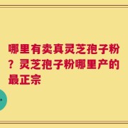 哪里有卖真灵芝孢子粉？灵芝孢子粉哪里产的最正宗
