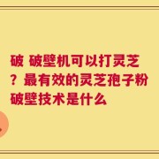 破 破壁机可以打灵芝？最有效的灵芝孢子粉破壁技术是什么