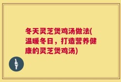 冬天灵芝煲鸡汤做法(温暖冬日，打造营养健康的灵芝煲鸡汤)