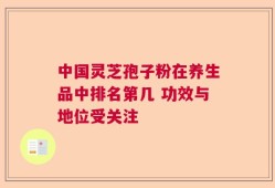 中国灵芝孢子粉在养生品中排名第几 功效与地位受关注
