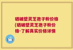 硒破壁灵芝孢子粉价格(硒破壁灵芝孢子粉价格-了解真实价格详情