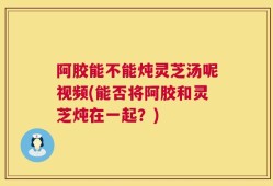 阿胶能不能炖灵芝汤呢视频(能否将阿胶和灵芝炖在一起？)