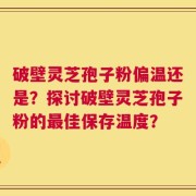 破壁灵芝孢子粉偏温还是？探讨破壁灵芝孢子粉的最佳保存温度？