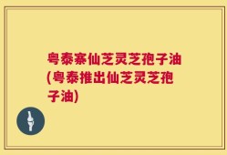 粤泰寨仙芝灵芝孢子油(粤泰推出仙芝灵芝孢子油)
