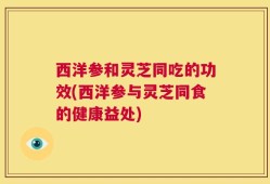 西洋参和灵芝同吃的功效(西洋参与灵芝同食的健康益处)