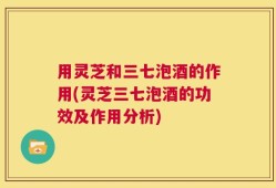 用灵芝和三七泡酒的作用(灵芝三七泡酒的功效及作用分析)