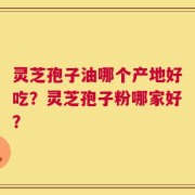 灵芝孢子油哪个产地好吃？灵芝孢子粉哪家好？