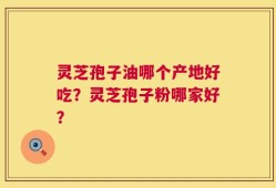 灵芝孢子油哪个产地好吃？灵芝孢子粉哪家好？