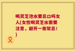 喝灵芝泡水要忌口吗女人(女性喝灵芝水需要注意，避开一些禁忌！)