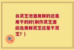 白灵芝泡酒用鲜的还是用干的好(制作灵芝酒应选用鲜灵芝还是干灵芝？)