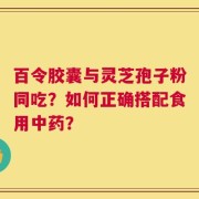 百令胶囊与灵芝孢子粉同吃？如何正确搭配食用中药？