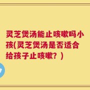 灵芝煲汤能止咳嗽吗小孩(灵芝煲汤是否适合给孩子止咳嗽？)