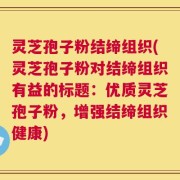 灵芝孢子粉结缔组织(灵芝孢子粉对结缔组织有益的标题：优质灵芝孢子粉，增强结缔组织健康)