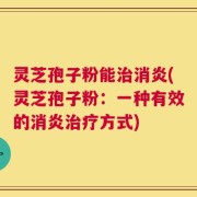 灵芝孢子粉能治消炎(灵芝孢子粉：一种有效的消炎治疗方式)