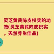 灵芝黄芪陈皮枳实的功效(灵芝黄芪陈皮枳实，天然养生佳品)