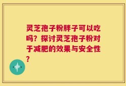 灵芝孢子粉胖子可以吃吗？探讨灵芝孢子粉对于减肥的效果与安全性？