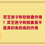 灵芝孢子粉软胶囊作用？灵芝孢子粉胶囊是不是真的有抗癌的作用