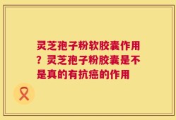 灵芝孢子粉软胶囊作用？灵芝孢子粉胶囊是不是真的有抗癌的作用