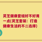灵芝健康套组好不好用一点(灵芝套装：打造健康生活的不二选择)
