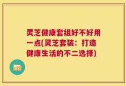 灵芝健康套组好不好用一点(灵芝套装：打造健康生活的不二选择)