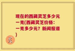 现在的西藏灵芝多少元一克(西藏灵芝价格：一克多少元？新闻报道)