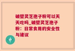 破壁灵芝孢子粉可以天天吃吗_破壁灵芝孢子粉：日常食用的安全性与建议
