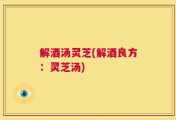 解酒汤灵芝(解酒良方：灵芝汤)