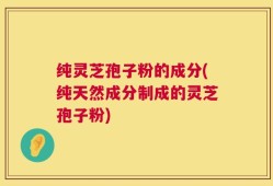 纯灵芝孢子粉的成分(纯天然成分制成的灵芝孢子粉)
