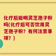 化疗后能喝灵芝孢子粉吗(化疗后可否饮用灵芝孢子粉？有何注意事项？)