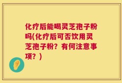 化疗后能喝灵芝孢子粉吗(化疗后可否饮用灵芝孢子粉？有何注意事项？)