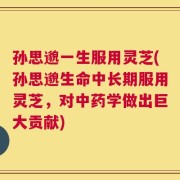 孙思邈一生服用灵芝(孙思邈生命中长期服用灵芝，对中药学做出巨大贡献)
