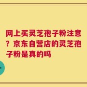网上买灵芝孢子粉注意？京东自营店的灵芝孢子粉是真的吗