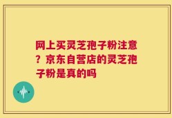 网上买灵芝孢子粉注意？京东自营店的灵芝孢子粉是真的吗