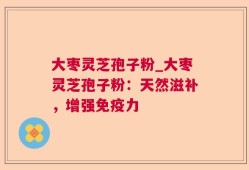 大枣灵芝孢子粉_大枣灵芝孢子粉：天然滋补，增强免疫力